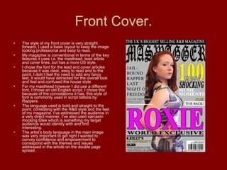 Front Cover. The style of my front cover is very straight forward. I used a basic layout to keep the image looking professional and easy to read. My magazine is conventional in terms of the key features it uses i.e. the masthead, lead article and cover lines, but has a more US style. I chose the font for the lead and cover articles because it was clear, easy to read and to the point, I didn’t feel the need to add any fancy text, it would have detracted for the overall look and feel and confused the house style For my masthead however I did use a different font, I chose an old English script, I chose this because of the connotations it has, this style of font is commonly used in script tattoos by Rappers. The language used is bold and straight to the point, correlating with the R&B style and the feel of my magazine. I’ve addressed the audience in a very direct manner, I’ve also used sarcasm mocking Glee which is something my target audience would identify with and find interesting.  The artist’s body language in the main image was very important to get right I wanted to convey confidence and empowerment to correspond with the themes and issues addressed in the article on the double page spread. 