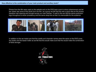 Photos from the film were used on the website and on the DVD back cover to show cohesiveness and let the viewer see some of the shots from the film, as a group we felt that this was a good idea as the photos therefore had meaning and brought across our main themes. To add to this we had the same production logo throughout to show consistency and the same strap line so that it is memorable for the audience.   In addition to this we made sure that the credits and character names were the same on the DVD cover, the poster and the teaser trailer as we felt that this would make sure that this would make the combination of texts stronger.   How effective is the combination of your main product and ancillary texts? 