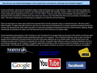   In the construction, planning and evaluation stages media technology was a huge element. Firstly in the planning stages the internet was used extensively to research into existing teaser trailers, film websites, posters, DVD covers and magazine front covers using search engines such as  Google ,  YouTube ,  IMDB ,  TrailerSpy  and many more websites. We did this so as to deconstruct the conventions of these texts and make sure that our own texts fitted the forms and conventions of professional texts. This was a critical part in our planning as it helped us to make the correct decisions.   Once we had done our drawn story boards we scanned them into the computer using a ‘Lexmark Scanner’. We then used a Nikon Coolpix 10 mega pixel still camera to see how our shots that we had planned in our drawn storyboard worked through the camera. By doing this we could make sure that our shots were possible and experiment with the mise-en-scene, lighting, angles, movements and locations to make sure that they portray the main themes of our teaser trailer.   Social networking sites played a role in finding our cast members for our teaser trailer as because of the online era that we were in it is easy to contact people through networking sites such as ‘Facebook’. This is therefore what we used to ask a number of people that we believed to be best suited for the role if they were willing to be in our teaser trailer. Once we had found cast members we also used ‘Facebook’ to schedule for our filming. ‘Facebook’ also helped us with our audience feedback and for a promotional campaign as we created a ‘Facebook’ page that promoted our film as well as asked for feedback on our rough cut teaser trailer. This therefore used ‘Marshall McLuhan’ as it created unification as anyone in the world could give us feedback.     How did you use media technologies in the construction and research, planning and evaluation stages? These pictures link to the appropriate websites!! 