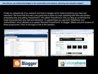Finally we uploaded all of our research and texts to blogger which made everything very clear and interactive. We found that this was a very good way to store our work uploading both films and photos, embedding links and adding ‘PowerPoint’s’. We added ‘PowerPoint’s’ onto our blog as we felt that this made long posts look very neat and interactive. To upload these we used both ‘SlideShare’ and ‘AuthorStream’ which allowed us to upload ‘Microsoft PowerPoint’s’ to blogger. (Below are print screens of these programmes. Click on the logos to link to the website) How did you use media technologies in the construction and research, planning and evaluation stages? 