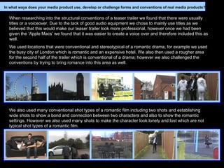 When researching into the structural conventions of a teaser trailer we found that there were usually titles or a voiceover. Due to the lack of good audio equipment we chose to mainly use titles as we believed that this would make our teaser trailer look more professional, however once we had been given the ‘Apple Macs’ we found that it was easier to create a voice over and therefore included this as well. We used locations that were conventional and stereotypical of a romantic drama, for example we used the busy city of London which is romantic and an expensive hotel. We also then used a rougher area for the second half of the trailer which is conventional of a drama; however we also challenged the conventions by trying to bring romance into this area as well.   We also used many conventional shot types of a romantic film including two shots and establishing wide shots to show a bond and connection between two characters and also to show the romantic settings. However we also used many shots to make the character look lonely and lost which are not typical shot types of a romantic film.   In what ways does your media product use, develop or challenge forms and conventions of real media products? 