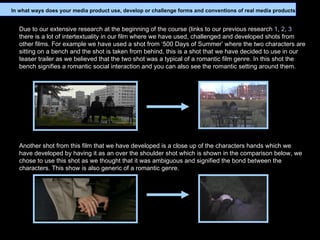 Due to our extensive research at the beginning of the course (links to our previous research  1 ,  2 ,  3  there is a lot of intertextuality in our film where we have used, challenged and developed shots from other films. For example we have used a shot from ‘500 Days of Summer’ where the two characters are sitting on a bench and the shot is taken from behind, this is a shot that we have decided to use in our teaser trailer as we believed that the two shot was a typical of a romantic film genre. In this shot the bench signifies a romantic social interaction and you can also see the romantic setting around them. Another shot from this film that we have developed is a close up of the characters hands which we have developed by having it as an over the shoulder shot which is shown in the comparison below, we chose to use this shot as we thought that it was ambiguous and signified the bond between the characters. This show is also generic of a romantic genre. In what ways does your media product use, develop or challenge forms and conventions of real media products? 