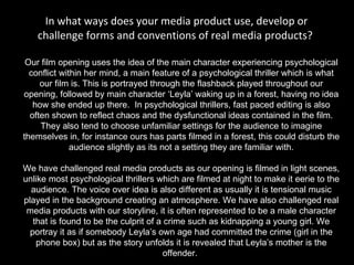 In what ways does your media product use, develop or challenge forms and conventions of real media products?  Our film opening uses the idea of the main character experiencing psychological conflict within her mind, a main feature of a psychological thriller which is what our film is. This is portrayed through the flashback played throughout our opening, followed by main character ‘Leyla’ waking up in a forest, having no idea how she ended up there.  In psychological thrillers, fast paced editing is also often shown to reflect chaos and the dysfunctional ideas contained in the film. They also tend to choose unfamiliar settings for the audience to imagine themselves in, for instance ours has parts filmed in a forest, this could disturb the audience slightly as its not a setting they are familiar with.   We have challenged real media products as our opening is filmed in light scenes, unlike most psychological thrillers which are filmed at night to make it eerie to the audience. The voice over idea is also different as usually it is tensional music played in the background creating an atmosphere. We have also challenged real media products with our storyline, it is often represented to be a male character that is found to be the culprit of a crime such as kidnapping a young girl. We portray it as if somebody Leyla’s own age had committed the crime (girl in the phone box) but as the story unfolds it is revealed that Leyla’s mother is the offender.  