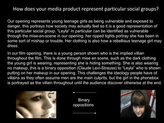 How does your media product represent particular social groups?  Our opening represents young teenage girls as being vulnerable and exposed to danger, this portrays how society may actually feel so it is a good representation of this particular social group. “Leyla” in particular can be identified as vulnerable through the mise-en-scene in our opening, her ripped tights portray she has been in some sort of mishap or trouble. Her clothing is also how a rebellious teenage girl may dress.  In our film opening, there is a young person shown who is the implied villian throughout the film. This is done through mise en scene, such as the dark clothing  the young girl is wearing, representing she is hiding something. She is also wearing no makeup, this is a binary opposition (Claude Levi-Strauss) to “Leyla” who is shown putting on her makeup in our opening. This challenges the ideology people have of  villains as they often assume men are the main culprits, but the girl in the phonebox is portrayed as the villain throughout until the audience discover otherwise at the end.  Binary oppositions   