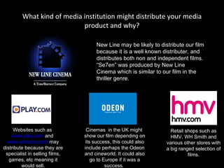 What kind of media institution might distribute your media product and why? New Line may be likely to distribute our film because it is a well known distributer, and distributes both non and independent films. “Se7en” was produced by New Line Cinema which is similar to our film in the thriller genre.  Websites such as  www.play.com  and  www.amazon.com  may distribute because they are specialist in selling films, games, etc meaning it would sell. Cinemas  in the UK might  show our film depending on its success, this could also include perhaps the Odeon and cineworld. It could also go to Europe if it was a success.  Retail shops such as HMV, WH Smith and various other stores with a big ranged selection of films. 