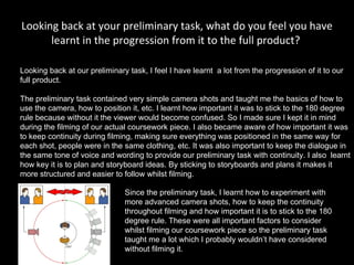 Looking back at your preliminary task, what do you feel you have learnt in the progression from it to the full product?  Looking back at our preliminary task, I feel I have learnt  a lot from the progression of it to our full product.  The preliminary task contained very simple camera shots and taught me the basics of how to use the camera, how to position it, etc. I learnt how important it was to stick to the 180 degree rule because without it the viewer would become confused. So I made sure I kept it in mind during the filming of our actual coursework piece. I also became aware of how important it was to keep continuity during filming, making sure everything was positioned in the same way for each shot, people were in the same clothing, etc. It was also important to keep the dialogue in the same tone of voice and wording to provide our preliminary task with continuity. I also  learnt how key it is to plan and storyboard ideas. By sticking to storyboards and plans it makes it more structured and easier to follow whilst filming.  Since the preliminary task, I learnt how to experiment with more advanced camera shots, how to keep the continuity throughout filming and how important it is to stick to the 180 degree rule. These were all important factors to consider whilst filming our coursework piece so the preliminary task taught me a lot which I probably wouldn’t have considered without filming it.  