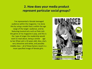 2. How does your media product
represent particular social groups?
I’ve represented a female teenaged
audience within the magazine. I've done
this by using a model that is within the age
range of the target audience, and by
featuring musical acts such as Pixie Lott-
the genre of my magazine is pop, and this is
the type of singer the readership would
want to read about, being a similar age
to her (Pixie Lott is 19 years old). Also, she’s
very attractive and white, and possibly
middle-class – all of these factors result in a
more specified image of female girls.
 