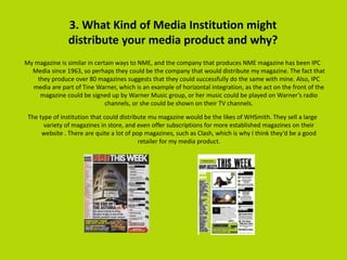 3. What Kind of Media Institution might
distribute your media product and why?
My magazine is similar in certain ways to NME, and the company that produces NME magazine has been IPC
Media since 1963, so perhaps they could be the company that would distribute my magazine. The fact that
they produce over 80 magazines suggests that they could successfully do the same with mine. Also, IPC
media are part of Tine Warner, which is an example of horizontal integration, as the act on the front of the
magazine could be signed up by Warner Music group, or her music could be played on Warner’s radio
channels, or she could be shown on their TV channels.
The type of institution that could distribute mu magazine would be the likes of WHSmith. They sell a large
variety of magazines in store, and even offer subscriptions for more established magazines on their
website . There are quite a lot of pop magazines, such as Clash, which is why I think they’d be a good
retailer for my media product.
 