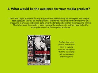 4. What would be the audience for your media product?
I think the target audience for my magazine would definitely be teenagers, and maybe
teenaged girls to be a bit more specific- the model featured on the front cover of a
magazine is often an indication as to who the target audience for the magazine will be.
This is because the model is used to draw the audience in so they have to be the
appropriate one for the targeted audience.
The fact that every
person on the front
cover is a young
man is a strong hint
that the readership
will be teenagers
and young men.
 