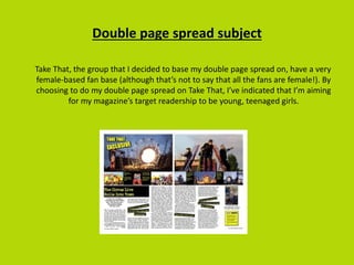 Double page spread subject
Take That, the group that I decided to base my double page spread on, have a very
female-based fan base (although that’s not to say that all the fans are female!). By
choosing to do my double page spread on Take That, I’ve indicated that I’m aiming
for my magazine’s target readership to be young, teenaged girls.
 