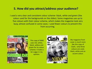 5. How did you attract/address your audience?
I used a very clear and consistent colour scheme- black, white and green (the
colour used for the backgrounds on the slides). Some magazines use up to
five colours with their colour scheme, which makes the magazine look very
busy, almost confused in some cases. I used fewer colours to prevent this
from occurring.
This copy of NME
uses red, white,
black, yellow and
green for its colour
scheme. It looks a
bit vulgar in my
opinion.
My magazine front
cover is much more
like this copy of
Clash,- only three
colours are used,
black, white and an
accent colour.
 