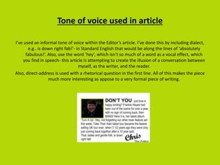 Tone of voice used in article
I’ve used an informal tone of voice within the Editor’s article. I’ve done this by including dialect,
e.g.. is down right fab!’- in Standard English that would be along the lines of ‘absolutely
fabulous!’. Also, use the word ‘hey’, which isn’t so much of a word as a vocal effect, which
you find in speech- this article is attempting to create the illusion of a conversation between
myself, as the writer, and the reader.
Also, direct-address is used with a rhetorical question in the first line. All of this makes the piece
much more interesting as appose to a very formal piece of writing.
 