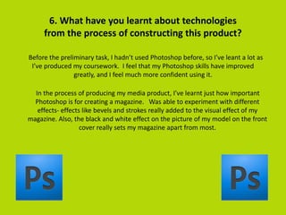 6. What have you learnt about technologies
from the process of constructing this product?
Before the preliminary task, I hadn’t used Photoshop before, so I’ve leant a lot as
I’ve produced my coursework. I feel that my Photoshop skills have improved
greatly, and I feel much more confident using it.
In the process of producing my media product, I’ve learnt just how important
Photoshop is for creating a magazine. Was able to experiment with different
effects- effects like bevels and strokes really added to the visual effect of my
magazine. Also, the black and white effect on the picture of my model on the front
cover really sets my magazine apart from most.
 