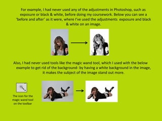 For example, I had never used any of the adjustments in Photoshop, such as
exposure or black & white, before doing my coursework. Below you can see a
‘before and after’ as it were, where I’ve used the adjustments exposure and black
& white on an image.
Also, I had never used tools like the magic wand tool, which I used with the below
example to get rid of the background- by having a white background in the image,
it makes the subject of the image stand out more.
The icon for the
magic wand tool
on the toolbar
 