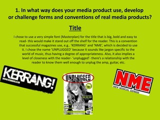 Title
1. In what way does your media product use, develop
or challenge forms and conventions of real media products?
I chose to use a very simple font (Masterplan) for the title that is big, bold and easy to
read- this would make it stand out off the shelf for the reader. This is a convention
that successful magazines use, e.g.. ‘KERRANG’ and ‘NME’, which is decided to use
it. I chose the name ‘UNPLUGGED’ because it sounds like jargon specific to the
world of music, thus having a degree of appropriateness. Also, it also implies a
level of closeness with the reader- ‘unplugged’- there’s a relationship with the
reader to know them well enough to unplug the amp, guitar, etc.
 