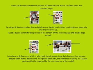 I used a SLR camera to take the pictures of the model that are on the front cover and
contents pages.
By using a SLR camera rather than a digital camera, I got a much higher quality picture, especially
with the mid-close up.
I used a digital camera for the pictures of the concert on the contents page and double page
spread.
I don’t own a SLR camera, which is why I took the pictures using a digital camera, but because
they’re taken from a distance and the light isn’t fantastic, the difference in quality if a SLR was
used wouldn’t be huge (unlike the mid-close up of the model).
 