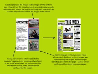 I used captions on the images on the images on the contents
page- I learnt from this mistake when it came to the coursework,
because theses images are only introductory ones for the articles
to come- captions are used on the images in the articles.
A contents page obviously needs a visual
element to it, but in my prelim the page was
dominated by the images, and the images
looked squashed onto the page. I applied a more
professional look to my coursework page.
Having a clear colour scheme adds to the
magazine’s appeal, in my coursework I’ve chosen
to use black/white/green. my prelim used al lot
of different colours, and it almost looked
confused for this reason.
 