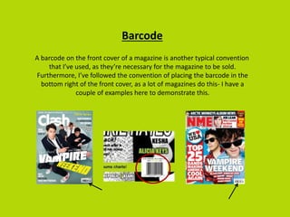 Barcode
A barcode on the front cover of a magazine is another typical convention
that I’ve used, as they’re necessary for the magazine to be sold.
Furthermore, I’ve followed the convention of placing the barcode in the
bottom right of the front cover, as a lot of magazines do this- I have a
couple of examples here to demonstrate this.
 