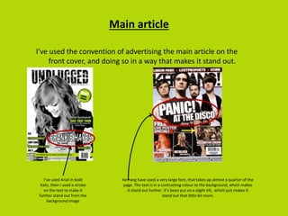 Main article
I’ve used the convention of advertising the main article on the
front cover, and doing so in a way that makes it stand out.
I’ve used Arial in bold
italic, then I used a stroke
on the text to make it
further stand out from the
background image
Kerrang have used a very large font, that takes up almost a quarter of the
page. The text is in a contrasting colour to the background, which makes
it stand out further. It’s been put on a slight tilt, which just makes it
stand out that little bit more.
 