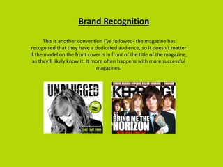 Brand Recognition
This is another convention I’ve followed- the magazine has
recognised that they have a dedicated audience, so it doesn’t matter
if the model on the front cover is in front of the title of the magazine,
as they’ll likely know it. It more often happens with more successful
magazines.
 