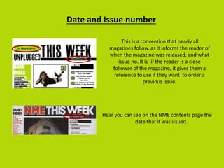 Date and Issue number
This is a convention that nearly all
magazines follow, as it informs the reader of
when the magazine was released, and what
issue no. It is- if the reader is a close
follower of the magazine, it gives them a
reference to use if they want to order a
previous issue.
Hear you can see on the NME contents page the
date that it was issued.
 