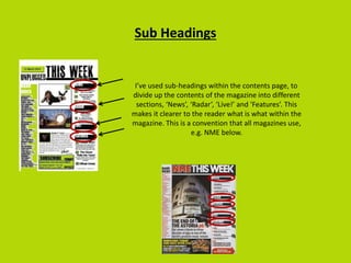 Sub Headings
I’ve used sub-headings within the contents page, to
divide up the contents of the magazine into different
sections, ‘News’, ‘Radar’, ‘Live!’ and ‘Features’. This
makes it clearer to the reader what is what within the
magazine. This is a convention that all magazines use,
e.g. NME below.
 