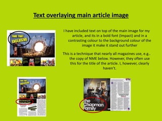 Text overlaying main article image
I have included text on top of the main image for my
article, and its in a bold font (Impact) and in a
contrasting colour to the background colour of the
image it make it stand out further
This is a technique that nearly all magazines use, e.g..
the copy of NME below. However, they often use
this for the title of the article. I, however, clearly
haven’t.
 