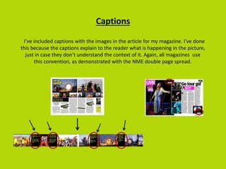 Captions
I’ve included captions with the images in the article for my magazine. I’ve done
this because the captions explain to the reader what is happening in the picture,
just in case they don’t understand the context of it. Again, all magazines use
this convention, as demonstrated with the NME double page spread.
 