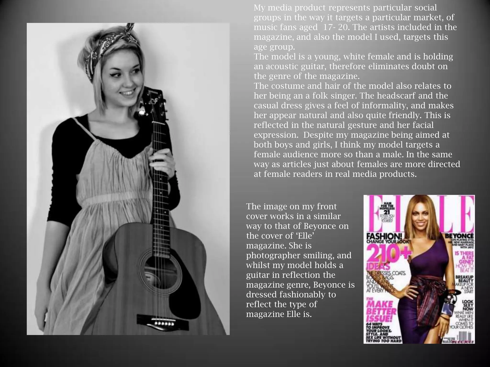 My media product represents particular social groups in the way it targets a particular market, of music fans aged  17- 20. The artists included in the magazine, and also the model I used, targets this age group.The model is a young, white female and is holding an acoustic guitar, therefore eliminates doubt on the genre of the magazine.  The costume and hair of the model also relates to her being an a folk singer. The headscarf and the casual dress gives a feel of informality, and makes her appear natural and also quite friendly. This is reflected in the natural gesture and her facial expression.  Despite my magazine being aimed at both boys and girls, I think my model targets a female audience more so than a male. In the same way as articles just about females are more directed at female readers in real media products.   The image on my front cover works in a similar way to that of Beyonce on the cover of ‘Elle’ magazine. She is photographer smiling, and whilst my model holds a guitar in reflection the magazine genre, Beyonce is dressed fashionably to reflect the type of magazine Elle is.