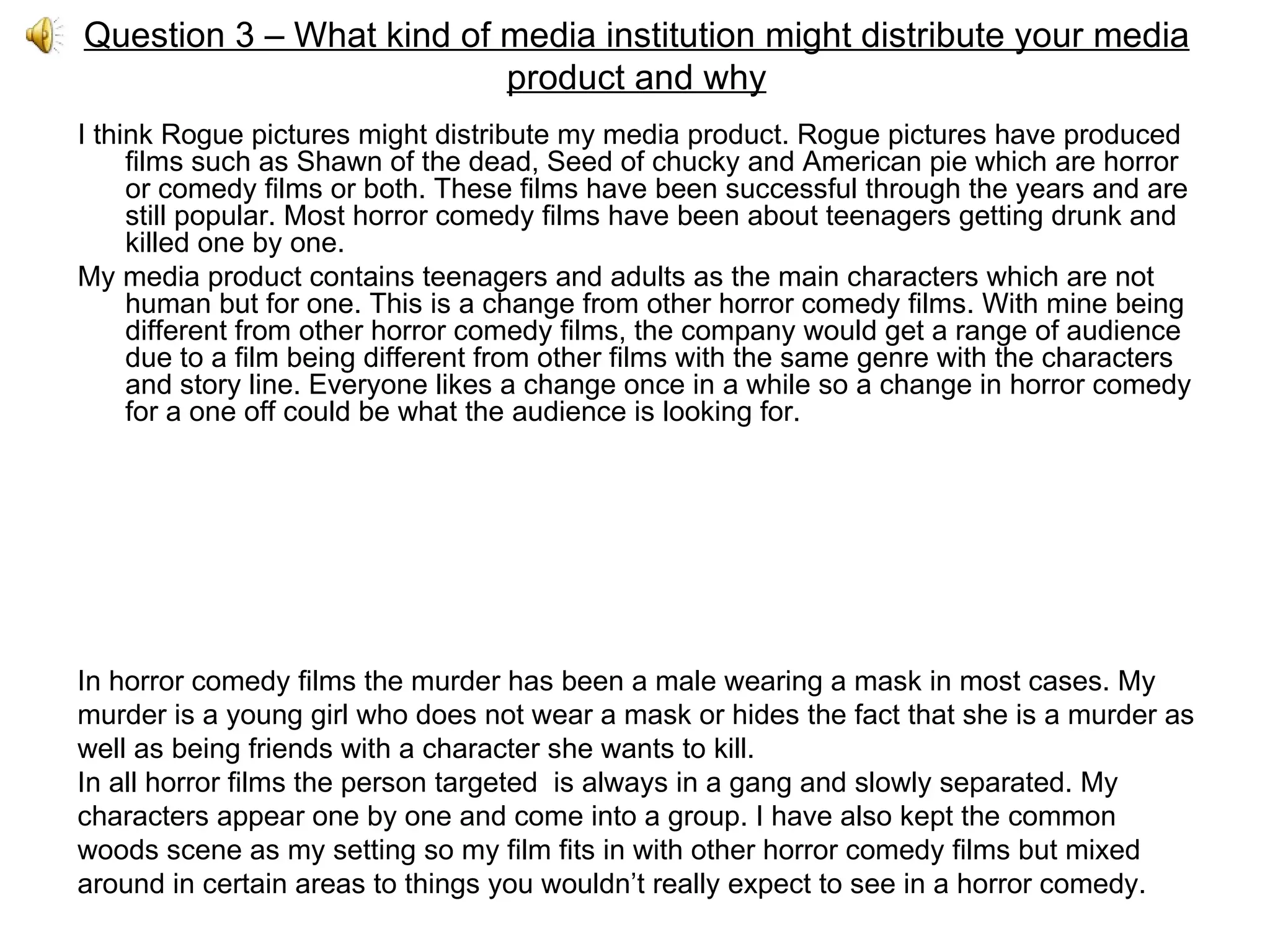 Question 3 – What kind of media institution might distribute your media product and why I think Rogue pictures might distribute my media product. Rogue pictures have produced films such as Shawn of the dead, Seed of chucky and American pie which are horror or comedy films or both. These films have been successful through the years and are still popular. Most horror comedy films have been about teenagers getting drunk and killed one by one.  My media product contains teenagers and adults as the main characters which are not human but for one. This is a change from other horror comedy films. With mine being different from other horror comedy films, the company would get a range of audience due to a film being different from other films with the same genre with the characters and story line. Everyone likes a change once in a while so a change in horror comedy for a one off could be what the audience is looking for. In horror comedy films the murder has been a male wearing a mask in most cases. My murder is a young girl who does not wear a mask or hides the fact that she is a murder as well as being friends with a character she wants to kill. In all horror films the person targeted  is always in a gang and slowly separated. My characters appear one by one and come into a group. I have also kept the common woods scene as my setting so my film fits in with other horror comedy films but mixed around in certain areas to things you wouldn’t really expect to see in a horror comedy. 