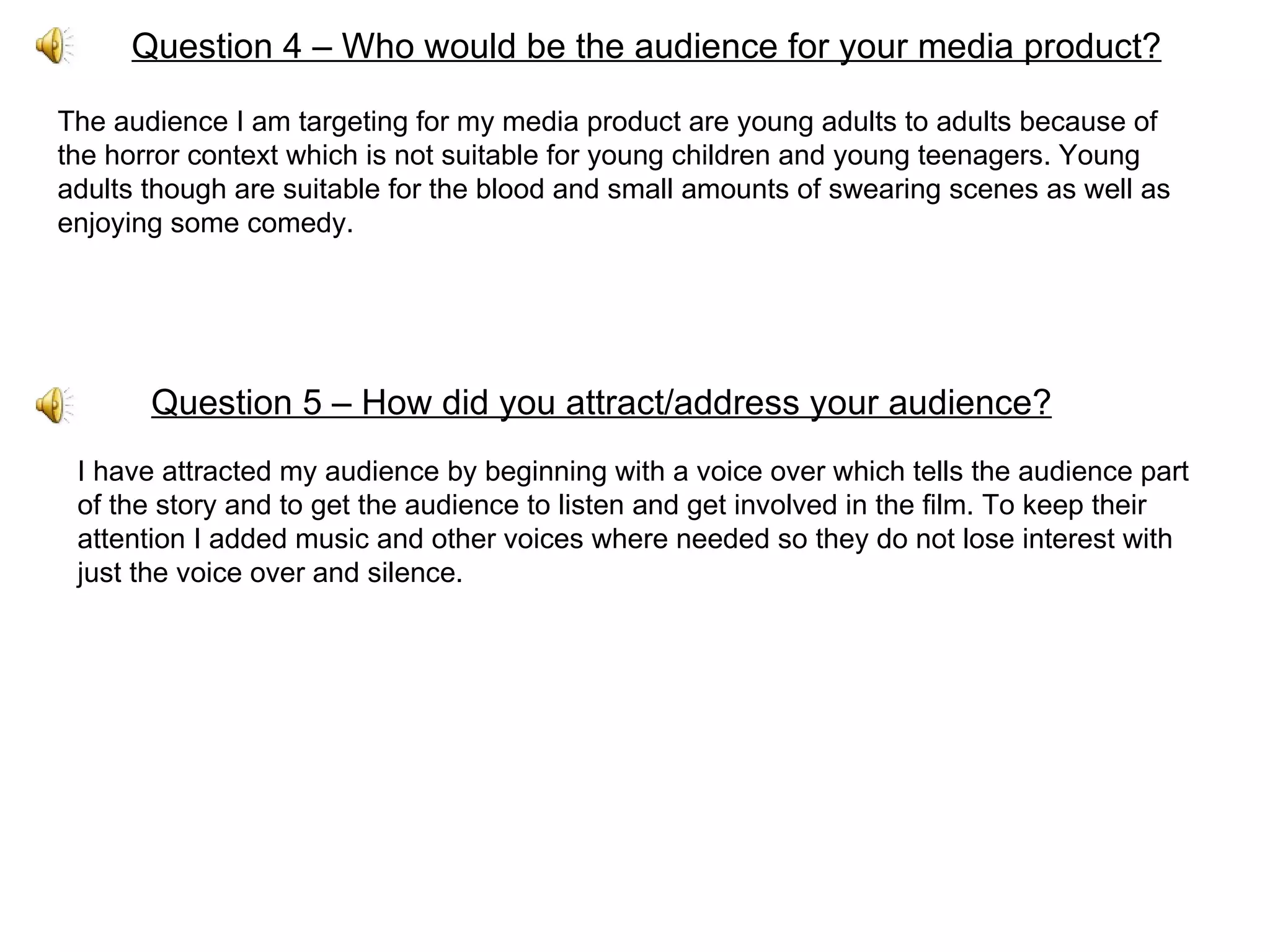 Question 4 – Who would be the audience for your media product? The audience I am targeting for my media product are young adults to adults because of the horror context which is not suitable for young children and young teenagers. Young adults though are suitable for the blood and small amounts of swearing scenes as well as enjoying some comedy. Question 5 – How did you attract/address your audience? I have attracted my audience by beginning with a voice over which tells the audience part of the story and to get the audience to listen and get involved in the film. To keep their attention I added music and other voices where needed so they do not lose interest with just the voice over and silence. 