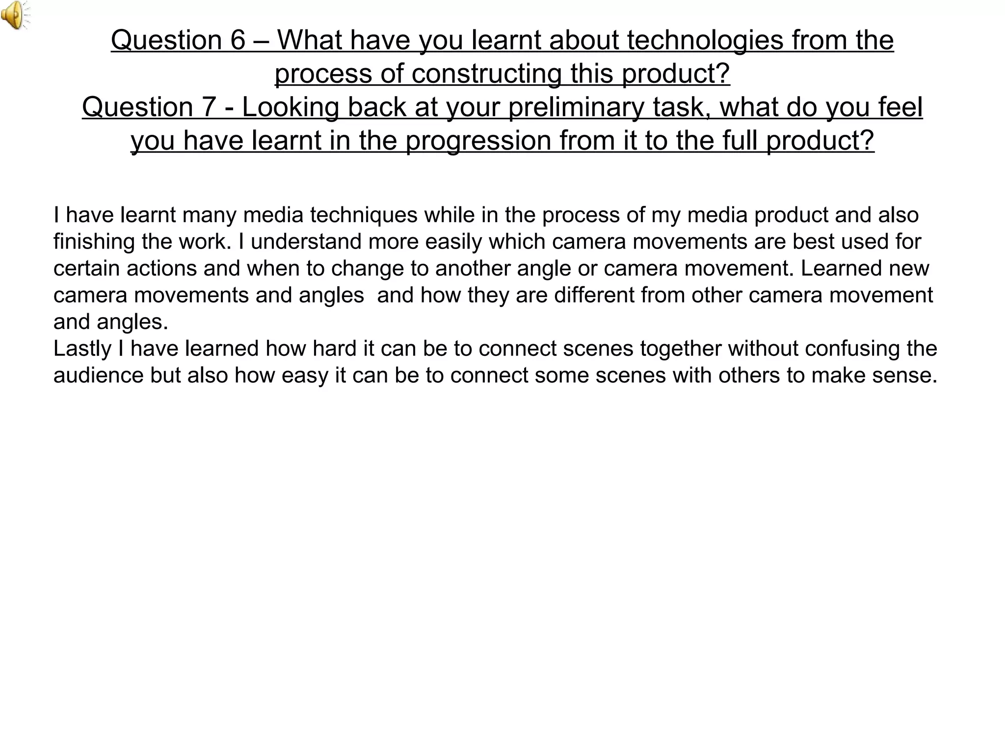 Question 6 – What have you learnt about technologies from the process of constructing this product? Question 7 - Looking back at your preliminary task, what do you feel you have learnt in the progression from it to the full product? I have learnt many media techniques while in the process of my media product and also finishing the work. I understand more easily which camera movements are best used for certain actions and when to change to another angle or camera movement. Learned new camera movements and angles  and how they are different from other camera movement and angles. Lastly I have learned how hard it can be to connect scenes together without confusing the audience but also how easy it can be to connect some scenes with others to make sense. 