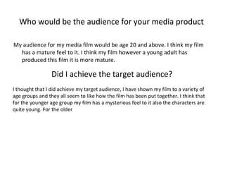 Who would be the audience for your media product  My audience for my media film would be age 20 and above. I think my film has a mature feel to it. I think my film however a young adult has produced this film it is more mature.  Did I achieve the target audience?   I thought that I did achieve my target audience, I have shown my film to a variety of age groups and they all seem to like how the film has been put together. I think that for the younger age group my film has a mysterious feel to it also the characters are quite young. For the older  