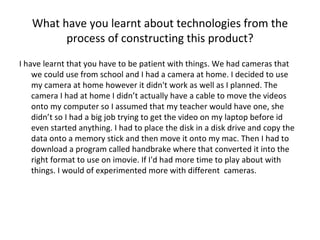 What have you learnt about technologies from the process of constructing this product? I have learnt that you have to be patient with things. We had cameras that we could use from school and I had a camera at home. I decided to use my camera at home however it didn't work as well as I planned. The camera I had at home I didn’t actually have a cable to move the videos onto my computer so I assumed that my teacher would have one, she didn’t so I had a big job trying to get the video on my laptop before id even started anything. I had to place the disk in a disk drive and copy the data onto a memory stick and then move it onto my mac. Then I had to download a program called handbrake where that converted it into the right format to use on imovie. If I'd had more time to play about with things. I would of experimented more with different  cameras.  