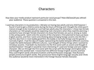 Characters  How does your media product represent particular social groups?  How did/would you attract your audience  These question is answered in this text. I used two characters in my production, I did plan on having two adults and one child however I found it hard to get a child to come during the hours of filming and I thought the child wasn’t mature enough to be included so I just had two adults play the characters. I chose two female characters as I felt people would be expecting male characters when they read the planning. I wanted to have stronger female characters to show that females are just as strong as males in the acting world. I went onto the accents of the characters I first planned to have just basic English accents, and then I went onto thinking about bringing foreign accents into the film. I had this idea from in most baddy good films the baddy is normally foreign and the goody is normally English. I had the idea of maybe representing the battle between different countries maybe the battle between different cultures, I just thought of these things when I wanted to introduce accents. I had both my characters try the first scene with an accent and thought it worked however I thought it would be more interesting if I used one foreign and one English character. We run through the first scene with the script with the foreign and English parts and thought this worked well. I researched into different foreign English accents and how they used English words and pronunciations and found Russians language. How Russians people pronounce English words, they pronounce there English language sexually and I think the audience would be more interested in the Foreign Russian female character.  