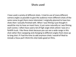 Shots used I have used a variety of different shots. I tried to use of many different camera angles as possible to give the audience more different shots of the same scene to get them more interested. I originally planned to have less shots then I actually finished with. When I was filming I just thought it would be nice to have an insert here, it just came naturally as I was filming each scenes. I often have used a lot of high angle shots where I was on a forklift truck. I like these shots because you can see a wide range in this shot rather then swopping and changing to different angles from close up to long shot. If I had the time to add anymore shots I would of liked to include a focus pull I think this shot looks good on films. 