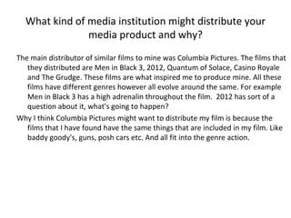What kind of media institution might distribute your media product and why? The main distributor of similar films to mine was Columbia Pictures. The films that they distributed are Men in Black 3, 2012, Quantum of Solace, Casino Royale and The Grudge. These films are what inspired me to produce mine. All these films have different genres however all evolve around the same. For example Men in Black 3 has a high adrenalin throughout the film.  2012 has sort of a question about it, what's going to happen?  Why I think Columbia Pictures might want to distribute my film is because the films that I have found have the same things that are included in my film. Like baddy goody's, guns, posh cars etc. And all fit into the genre action.  