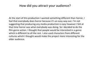 How did you attract your audience?  At the start of this production I wanted something different than horror, I feel that everybody does horror because it’s an easy way out. I’m not suggesting that producing any media production is easy however I felt at that time horror was what everybody was doing. So I decided to do the film genre action. I thought that people would be interested in a genre which is different to all the rest. I also used characters from different cultures which I thought would make the project more interesting for the older audience.  