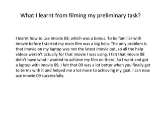 What I learnt from filming my preliminary task? I learnt how to use imovie 08, which was a bonus. To be familiar with imovie before I started my main film was a big help. The only problem is that imovie on my laptop was not the latest imovie out, so all the help videos weren’t actually for that imovie I was using. I felt that imovie 08 didn’t have what I wanted to achieve my film on there. So I went and got a laptop with imovie 09, I felt that 09 was a lot better when you finally get to terms with it and helped me a lot more to achieving my goal. I can now use imovie 09 successfully. 