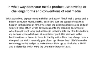 In what way does your media product use develop or challenge forms and conventions of real media.  What would you expect to see in thriller and action films? Well a goody and a baddy, guns, fast music, deaths, posh cars. Just the typical effects that happen in that genre of film. I watched  the openings middles and ends of selected films. I then wrote down ideas onto my planning document of what I would want to try and achieve in including into my film. I included a mysterious scene which was at a container yard, this yard was in the family so it was a bonus to have. In the big action films they always have a nice posh car which normally gets blown up. I knew that I didn't have the technology or the budget to make the car blow up, so I included a BMW and a Mercedes which were the two main characters cars.  