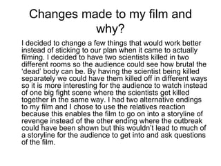 Changes made to my film and why? I decided to change a few things that would work better instead of sticking to our plan when it came to actually filming. I decided to have two scientists killed in two different rooms so the audience could see how brutal the ‘dead’ body can be. By having the scientist being killed separately we could have them killed off in different ways so it is more interesting for the audience to watch instead of one big fight scene where the scientists get killed together in the same way. I had two alternative endings to my film and I chose to use the relatives reaction because this enables the film to go on into a storyline of revenge instead of the other ending where the outbreak could have been shown but this wouldn’t lead to much of a storyline for the audience to get into and ask questions of the film. 