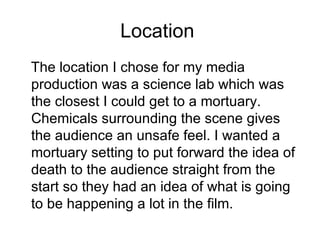 Location  The location I chose for my media production was a science lab which was the closest I could get to a mortuary. Chemicals surrounding the scene gives the audience an unsafe feel. I wanted a mortuary setting to put forward the idea of death to the audience straight from the start so they had an idea of what is going to be happening a lot in the film.  