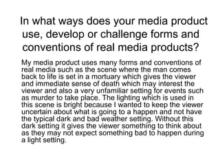 In what ways does your media product use, develop or challenge forms and conventions of real media products? My media product uses many forms and conventions of real media such as the scene where the man comes back to life is set in a mortuary which gives the viewer and immediate sense of death which may interest the viewer and also a very unfamiliar setting for events such as murder to take place. The lighting which is used in this scene is bright because I wanted to keep the viewer uncertain about what is going to a happen and not have the typical dark and bad weather setting. Without this dark setting it gives the viewer something to think about as they may not expect something bad to happen during a light setting. 
