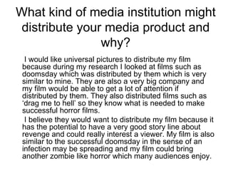 What kind of media institution might distribute your media product and why? I would like universal pictures to distribute my film because during my research I looked at films such as doomsday which was distributed by them which is very similar to mine. They are also a very big company and my film would be able to get a lot of attention if distributed by them. They also distributed films such as ‘drag me to hell’ so they know what is needed to make successful horror films.  I believe they would want to distribute my film because it has the potential to have a very good story line about revenge and could really interest a viewer. My film is also similar to the successful doomsday in the sense of an infection may be spreading and my film could bring another zombie like horror which many audiences enjoy. 