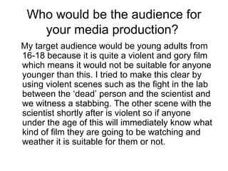 Who would be the audience for your media production?  My target audience would be young adults from 16-18 because it is quite a violent and gory film which means it would not be suitable for anyone younger than this. I tried to make this clear by using violent scenes such as the fight in the lab between the ‘dead’ person and the scientist and we witness a stabbing. The other scene with the scientist shortly after is violent so if anyone under the age of this will immediately know what kind of film they are going to be watching and weather it is suitable for them or not.  