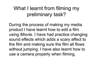 What I learnt from filming my preliminary task? During the process of making my media product I have learnt how to edit a film using iMovie. I have had practice changing sound effects which adds a scary affect to the film and making sure the film all flows without jumping. I have also learnt how to use a camera properly when filming.  