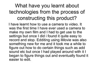 What have you learnt about technologies from the process of constructing this product? I have learnt how to use a camera to video. It was the first time I have ever used a camera to make my own film and I had to get use to the settings but once I did i found it quite easy to record and stop. Edditing using iMovie was also something new for me and it took me a while to figure out how to do certain things such as add sound etc but once I had played around with it I began to figure things out and eventually found it easier to edit.  