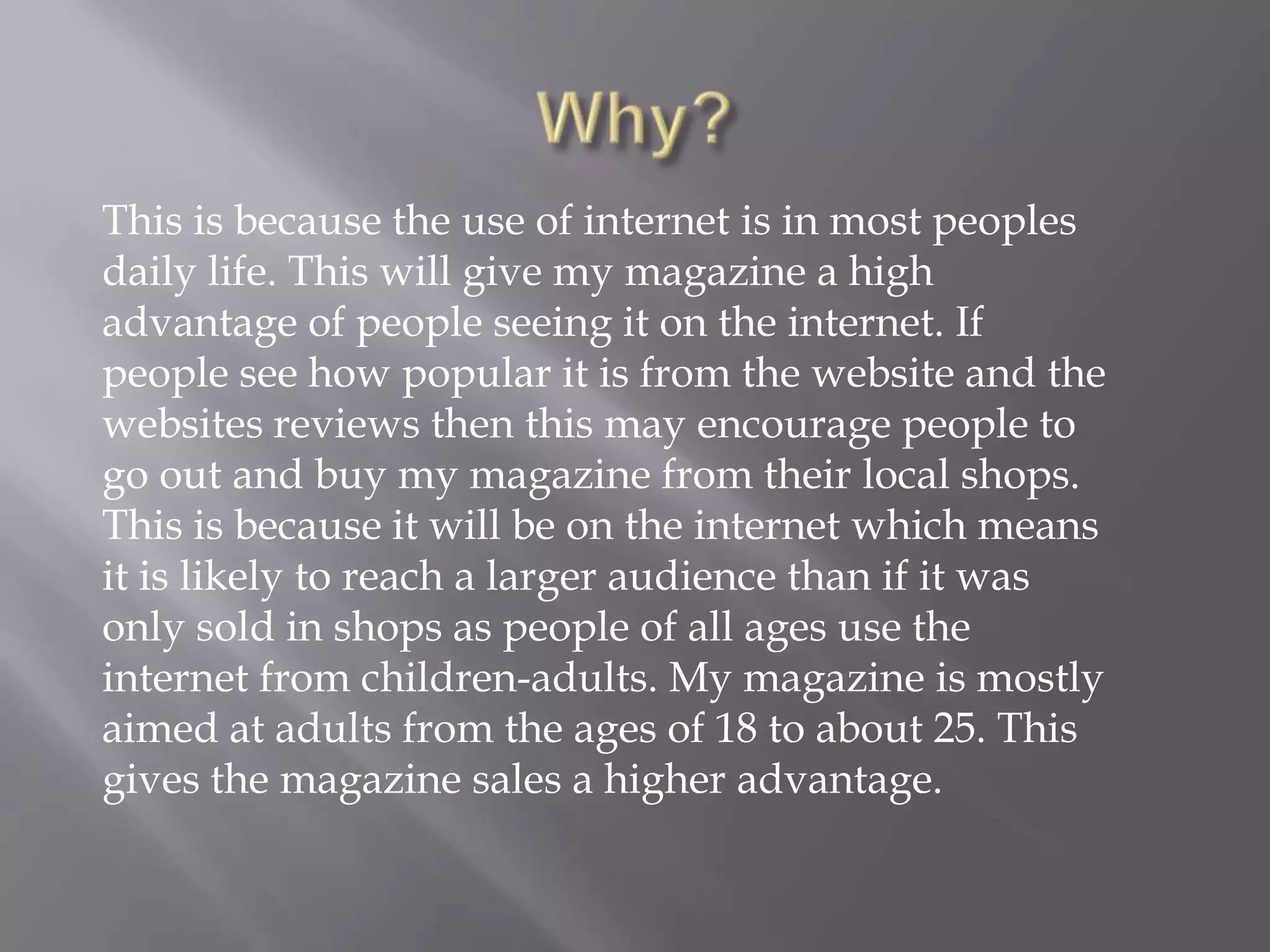 Why?This is because the use of internet is in most peoples daily life. This will give my magazine a high advantage of people seeing it on the internet. If people see how popular it is from the website and the websites reviews then this may encourage people to go out and buy my magazine from their local shops.This is because it will be on the internet which means it is likely to reach a larger audience than if it was only sold in shops as people of all ages use the internet from children-adults. My magazine is mostly aimed at adults from the ages of 18 to about 25. This gives the magazine sales a higher advantage.