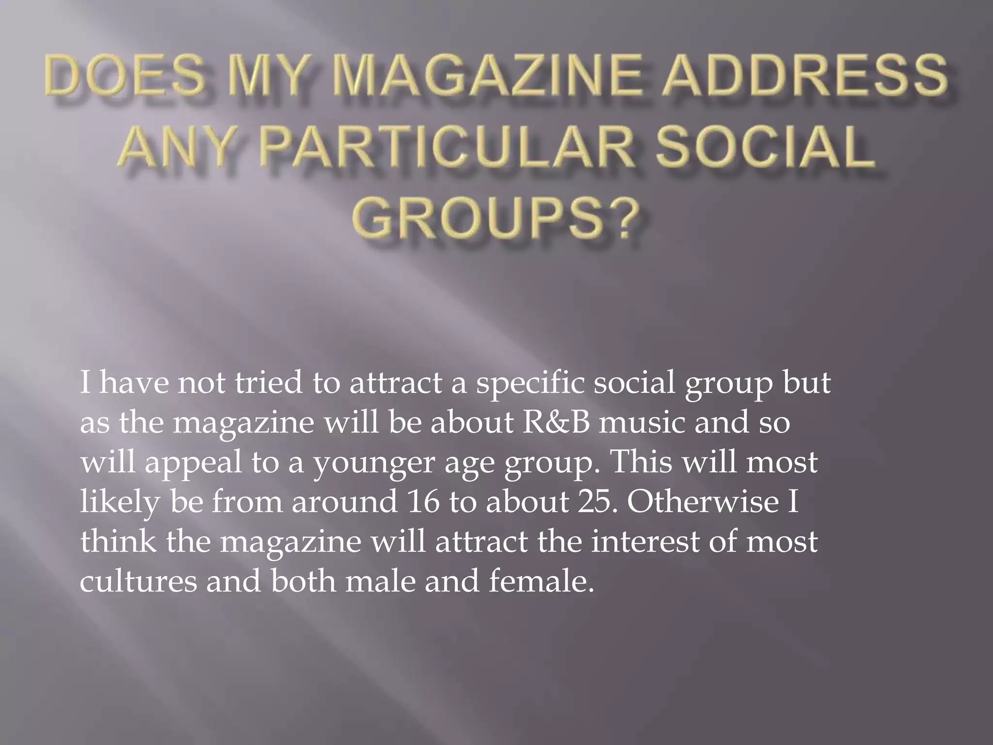 Does my magazine address any particular social groups?I have not tried to attract a specific social group but as the magazine will be about R&B music and so will appeal to a younger age group. This will most likely be from around 16 to about 25. Otherwise I think the magazine will attract the interest of most cultures and both male and female.    