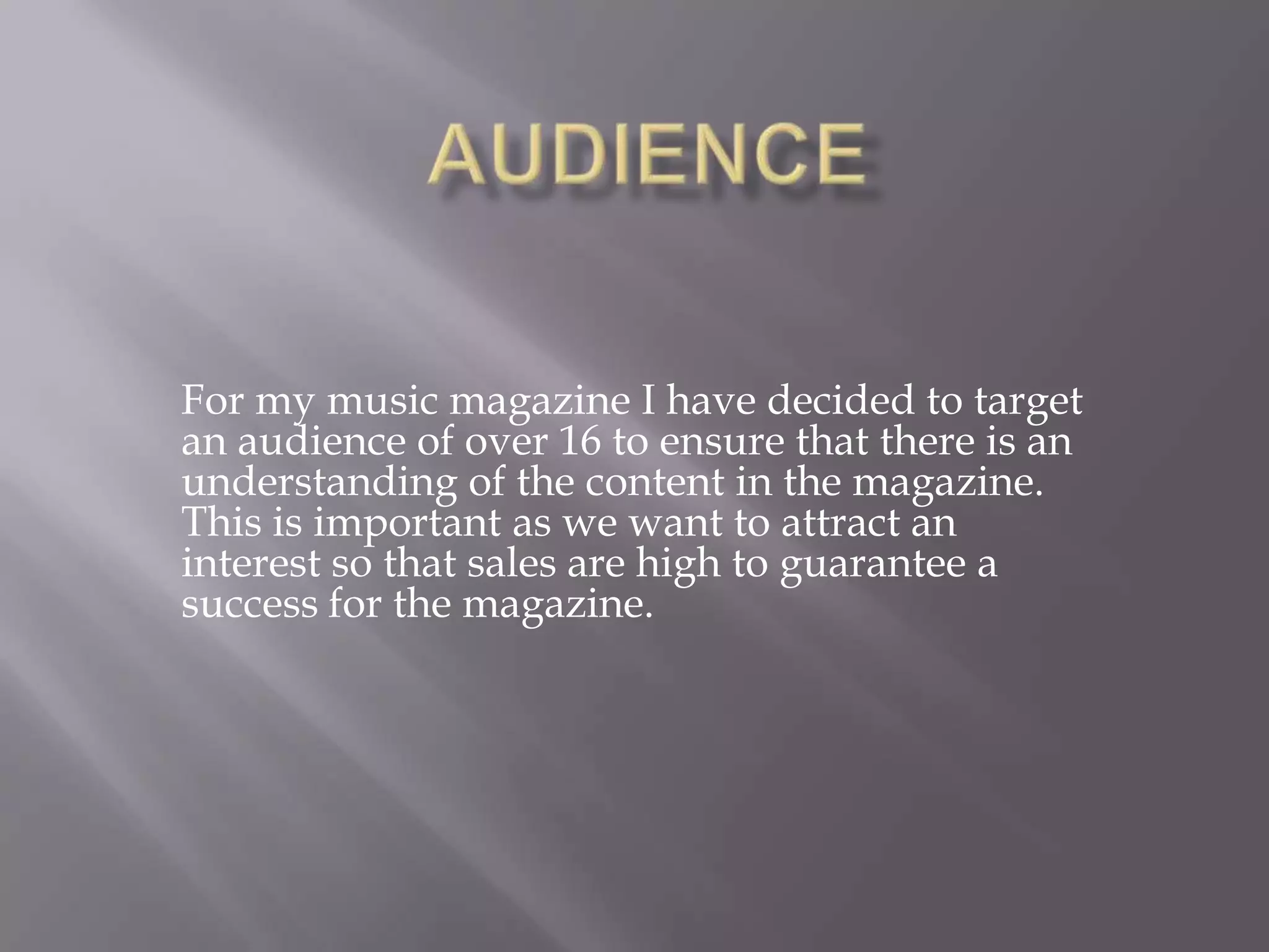 AudienceFor my music magazine I have decided to target an audience of over 16 to ensure that there is an understanding of the content in the magazine. This is important as we want to attract an interest so that sales are high to guarantee a success for the magazine.  